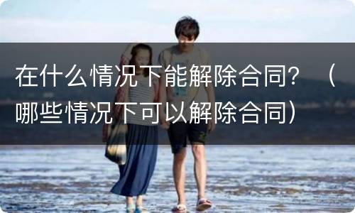 在什么情况下能解除合同？（哪些情况下可以解除合同）