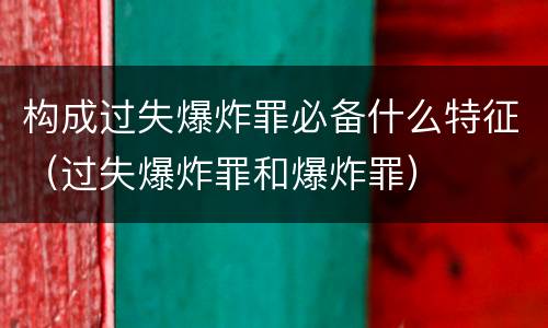 构成过失爆炸罪必备什么特征（过失爆炸罪和爆炸罪）