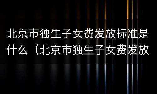 北京市独生子女费发放标准是什么（北京市独生子女费发放标准是什么时间）