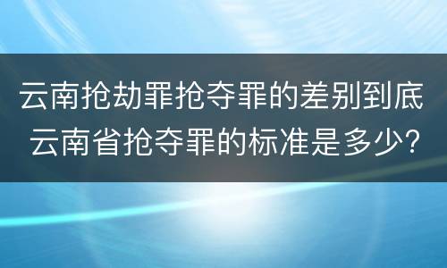 云南抢劫罪抢夺罪的差别到底 云南省抢夺罪的标准是多少?