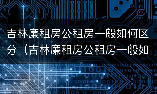 吉林廉租房公租房一般如何区分（吉林廉租房公租房一般如何区分等级）