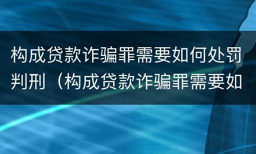 构成贷款诈骗罪需要如何处罚判刑（构成贷款诈骗罪需要如何处罚判刑吗）