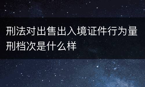 刑法对出售出入境证件行为量刑档次是什么样