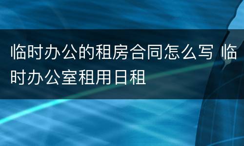 临时办公的租房合同怎么写 临时办公室租用日租