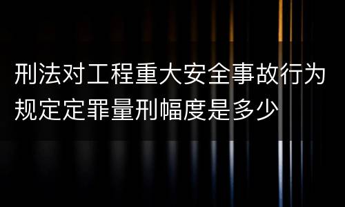 刑法对工程重大安全事故行为规定定罪量刑幅度是多少
