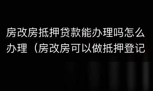 房改房抵押贷款能办理吗怎么办理（房改房可以做抵押登记吗）