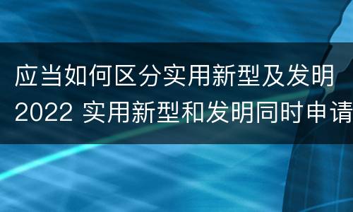 应当如何区分实用新型及发明2022 实用新型和发明同时申请2019新规