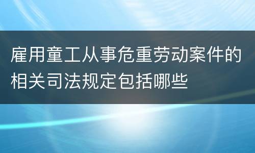 雇用童工从事危重劳动案件的相关司法规定包括哪些