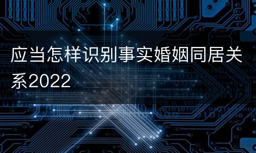 应当怎样识别事实婚姻同居关系2022