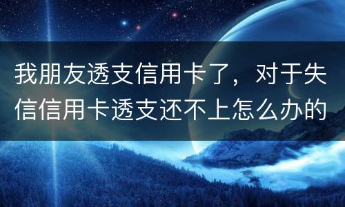 我朋友透支信用卡了，对于失信信用卡透支还不上怎么办的啊