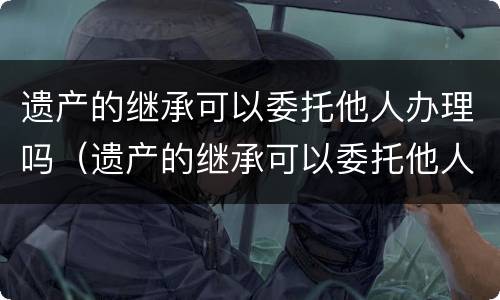 遗产的继承可以委托他人办理吗（遗产的继承可以委托他人办理吗要交税吗）