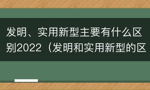 发明、实用新型主要有什么区别2022（发明和实用新型的区别有）