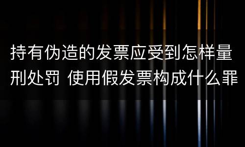 持有伪造的发票应受到怎样量刑处罚 使用假发票构成什么罪