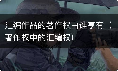 汇编作品的著作权由谁享有（著作权中的汇编权）