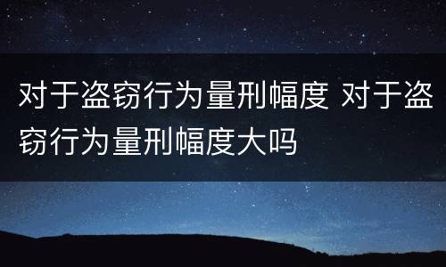 对于盗窃行为量刑幅度 对于盗窃行为量刑幅度大吗