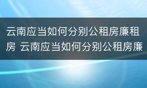 云南应当如何分别公租房廉租房 云南应当如何分别公租房廉租房和住宅