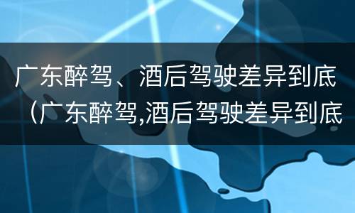 广东醉驾、酒后驾驶差异到底（广东醉驾,酒后驾驶差异到底多大）