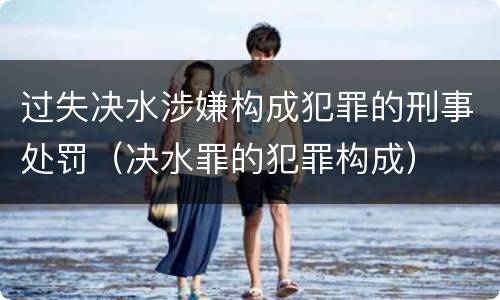 过失决水涉嫌构成犯罪的刑事处罚（决水罪的犯罪构成）