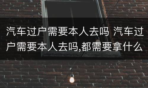 汽车过户需要本人去吗 汽车过户需要本人去吗,都需要拿什么