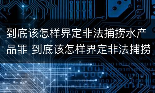 到底该怎样界定非法捕捞水产品罪 到底该怎样界定非法捕捞水产品罪名