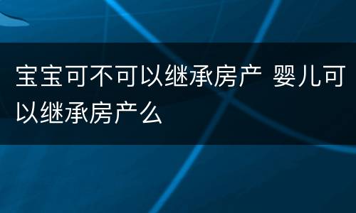 宝宝可不可以继承房产 婴儿可以继承房产么