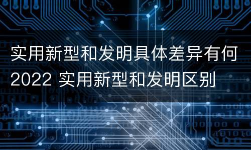 实用新型和发明具体差异有何2022 实用新型和发明区别