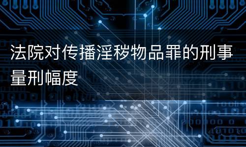 法院对传播淫秽物品罪的刑事量刑幅度