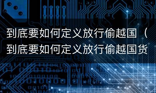 到底要如何定义放行偷越国（到底要如何定义放行偷越国货物）
