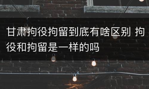 甘肃拘役拘留到底有啥区别 拘役和拘留是一样的吗
