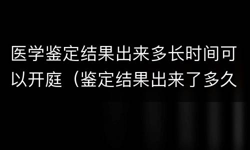 医学鉴定结果出来多长时间可以开庭（鉴定结果出来了多久开庭）