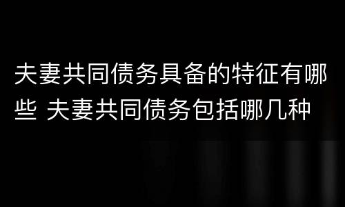 夫妻共同债务具备的特征有哪些 夫妻共同债务包括哪几种