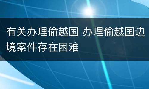 有关办理偷越国 办理偷越国边境案件存在困难