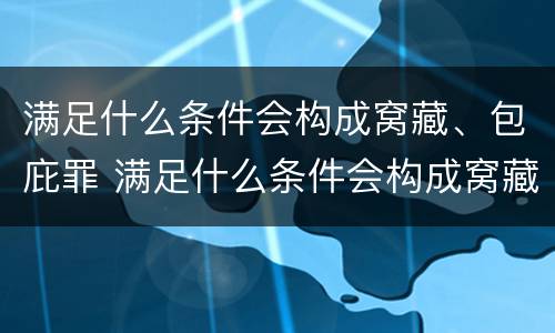 满足什么条件会构成窝藏、包庇罪 满足什么条件会构成窝藏,包庇罪的行为