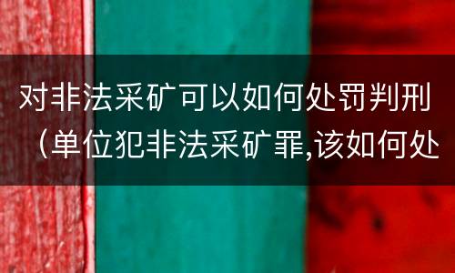 对非法采矿可以如何处罚判刑（单位犯非法采矿罪,该如何处罚?）