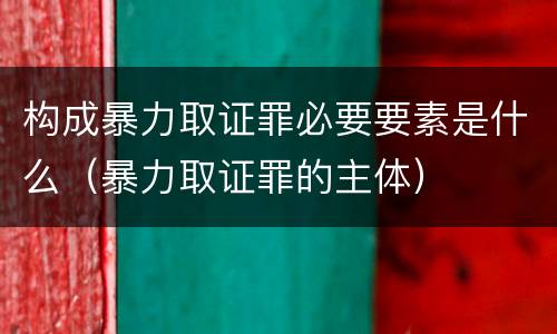 构成暴力取证罪必要要素是什么（暴力取证罪的主体）
