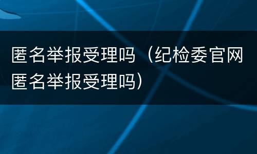 匿名举报受理吗（纪检委官网匿名举报受理吗）