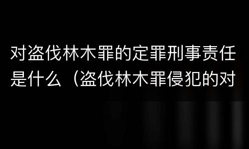 对盗伐林木罪的定罪刑事责任是什么（盗伐林木罪侵犯的对象是什么）