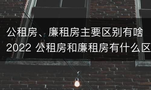 公租房、廉租房主要区别有啥2022 公租房和廉租房有什么区别?用户可以住一辈子吗?