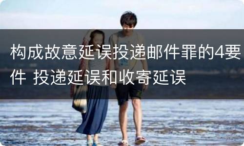 构成故意延误投递邮件罪的4要件 投递延误和收寄延误