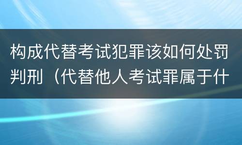 构成代替考试犯罪该如何处罚判刑（代替他人考试罪属于什么类犯罪）
