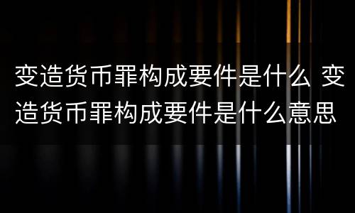 变造货币罪构成要件是什么 变造货币罪构成要件是什么意思