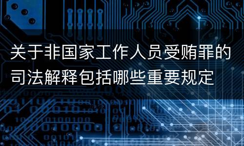关于非国家工作人员受贿罪的司法解释包括哪些重要规定
