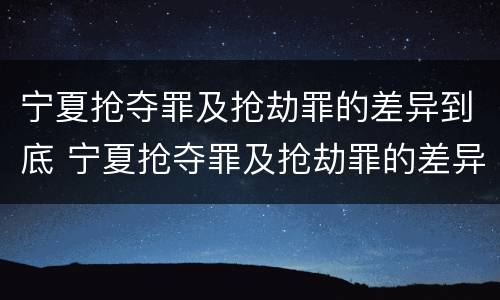 宁夏抢夺罪及抢劫罪的差异到底 宁夏抢夺罪及抢劫罪的差异到底有多大?