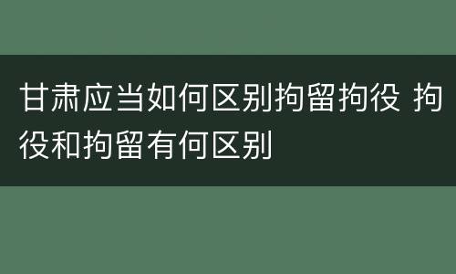 甘肃应当如何区别拘留拘役 拘役和拘留有何区别