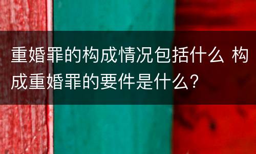 重婚罪的构成情况包括什么 构成重婚罪的要件是什么?