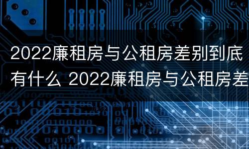 2022廉租房与公租房差别到底有什么 2022廉租房与公租房差别到底有什么不同