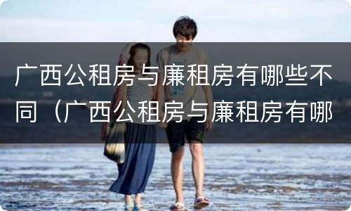 广西公租房与廉租房有哪些不同（广西公租房与廉租房有哪些不同呢）