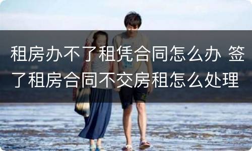 租房办不了租凭合同怎么办 签了租房合同不交房租怎么处理