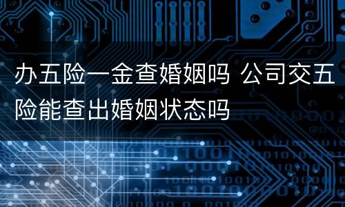 办五险一金查婚姻吗 公司交五险能查出婚姻状态吗