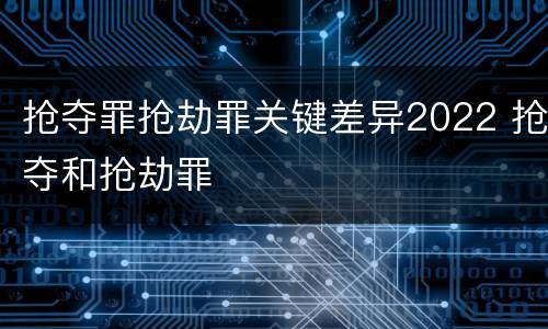 抢夺罪抢劫罪关键差异2022 抢夺和抢劫罪
